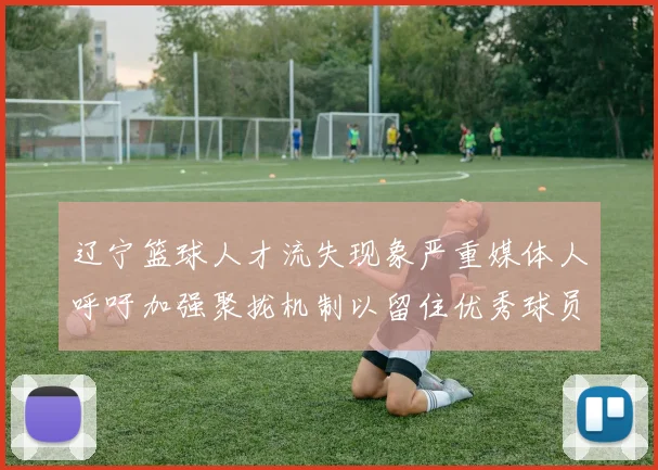 辽宁篮球人才流失现象严重媒体人呼吁加强聚拢机制以留住优秀球员