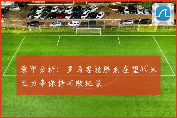 意甲分析：罗马客场胜利在望AC米兰力争保持不败纪录