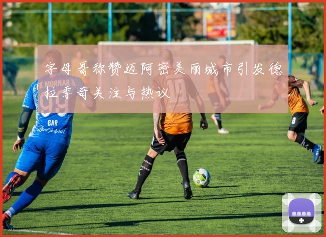 字母哥称赞迈阿密美丽城市引发德拉季奇关注与热议
