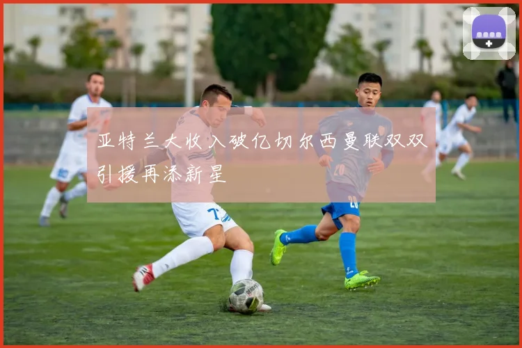 亚特兰大收入破亿切尔西曼联双双引援再添新星