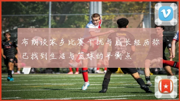 布朗谈家乡比赛干扰与成长经历称已找到生活与篮球的平衡点
