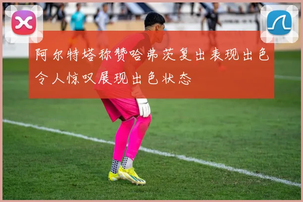 阿尔特塔称赞哈弗茨复出表现出色令人惊叹展现出色状态