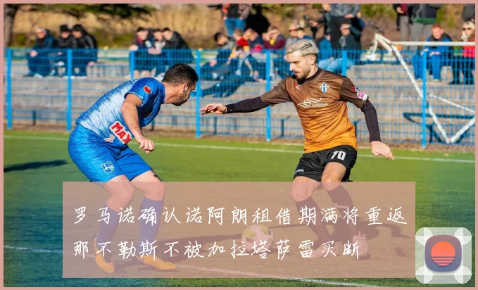 罗马诺确认诺阿朗租借期满将重返那不勒斯不被加拉塔萨雷买断
