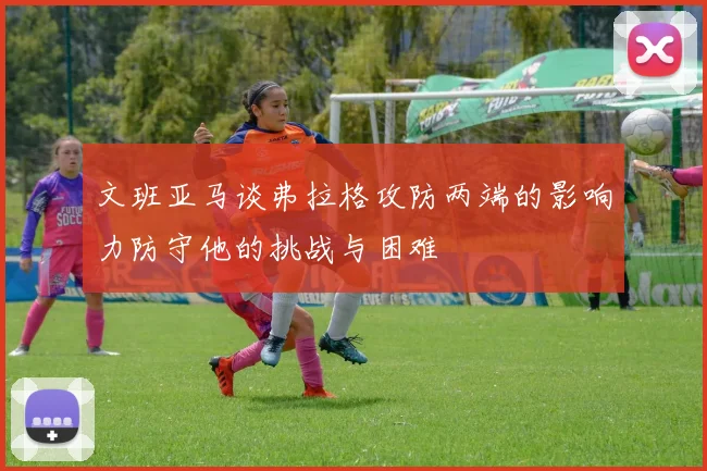 文班亚马谈弗拉格攻防两端的影响力防守他的挑战与困难
