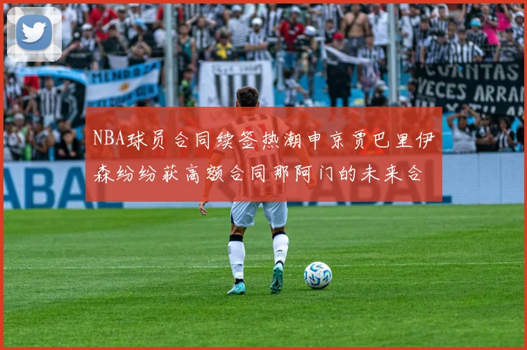 NBA球员合同续签热潮申京贾巴里伊森纷纷获高额合同那阿门的未来合同将如何定价