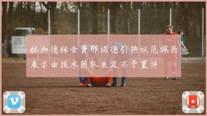 林加德转会费耶诺德引热议范佩西表示由技术团队决定不予置评