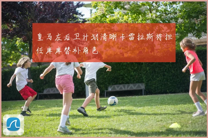 皇马左后卫计划清晰卡雷拉斯将担任库库替补角色