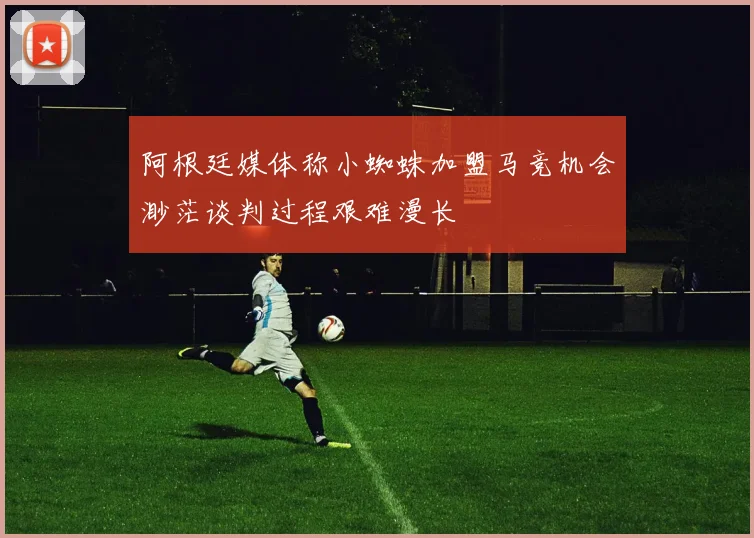阿根廷媒体称小蜘蛛加盟马竞机会渺茫谈判过程艰难漫长