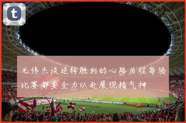 毛伟杰谈逆转胜利的心路历程每场比赛都要全力以赴展现精气神
