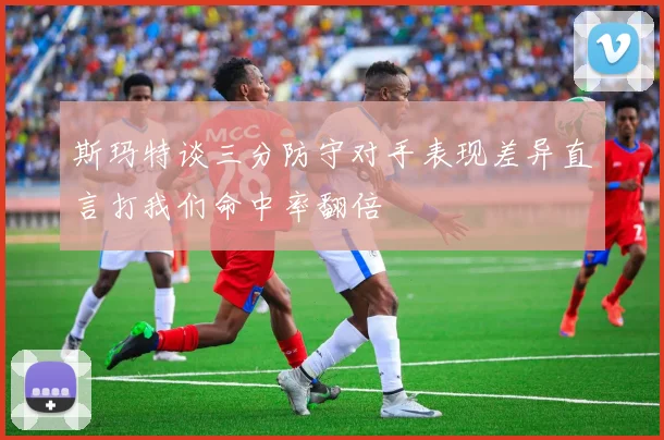 斯玛特谈三分防守对手表现差异直言打我们命中率翻倍