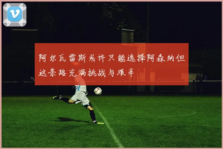 阿尔瓦雷斯或许只能选择阿森纳但这条路充满挑战与艰辛