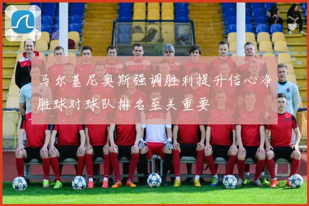 马尔基尼奥斯强调胜利提升信心净胜球对球队排名至关重要