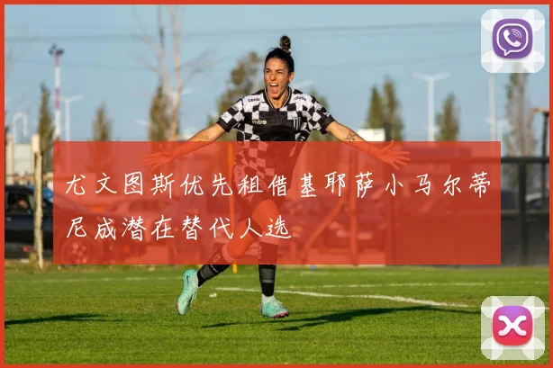 尤文图斯优先租借基耶萨小马尔蒂尼成潜在替代人选
