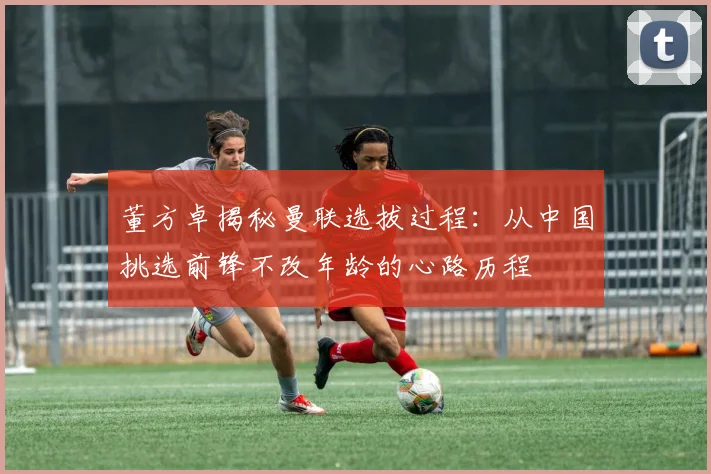 董方卓揭秘曼联选拔过程：从中国挑选前锋不改年龄的心路历程